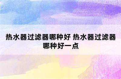 热水器过滤器哪种好 热水器过滤器哪种好一点